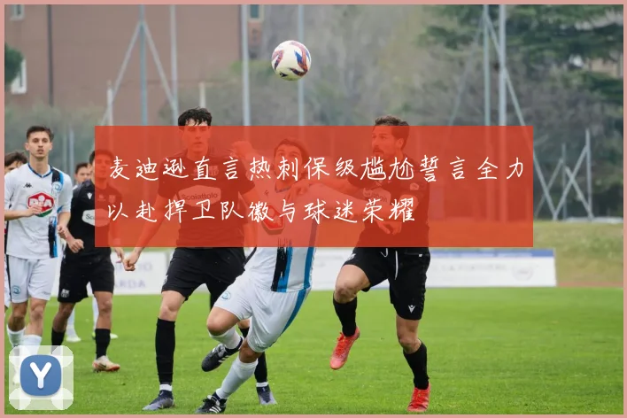 麦迪逊直言热刺保级尴尬誓言全力以赴捍卫队徽与球迷荣耀