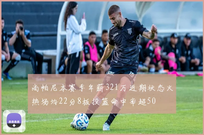 尚帕尼本赛季年薪321万近期状态火热场均22分8板投篮命中率超50