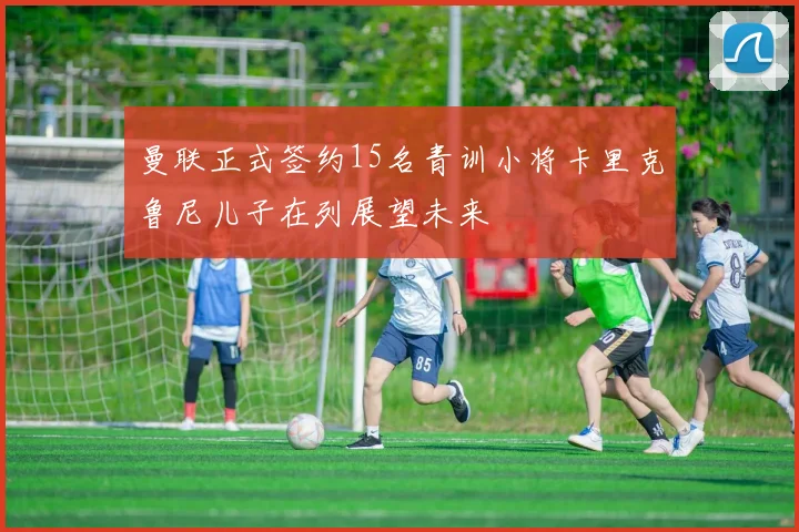 曼联正式签约15名青训小将卡里克鲁尼儿子在列展望未来