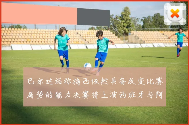 巴尔达诺称梅西依然具备改变比赛局势的能力决赛将上演西班牙与阿根廷对决