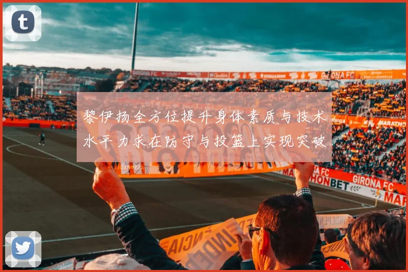 黎伊扬全方位提升身体素质与技术水平力求在防守与投篮上实现突破
