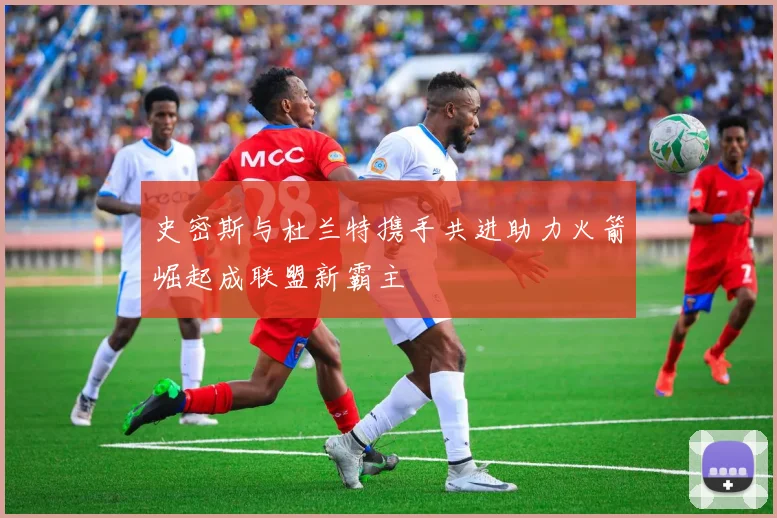 史密斯与杜兰特携手共进助力火箭崛起成联盟新霸主