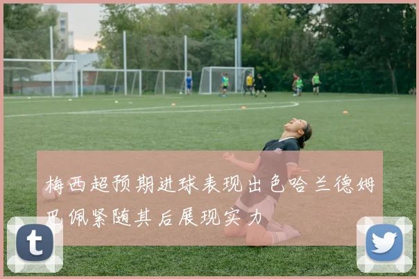 梅西超预期进球表现出色哈兰德姆巴佩紧随其后展现实力