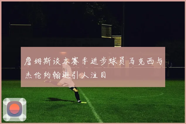 詹姆斯谈本赛季进步球员马克西与杰伦约翰逊引人注目