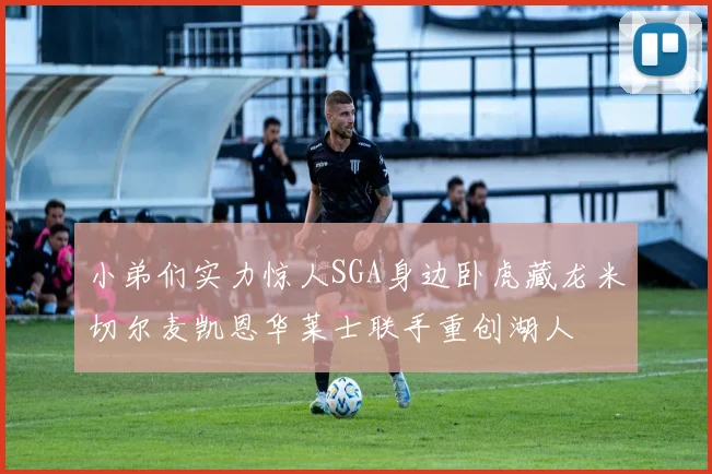 小弟们实力惊人SGA身边卧虎藏龙米切尔麦凯恩华莱士联手重创湖人
