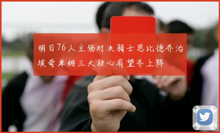 明日76人主场对决骑士恩比德乔治埃奇库姆三大核心有望齐上阵