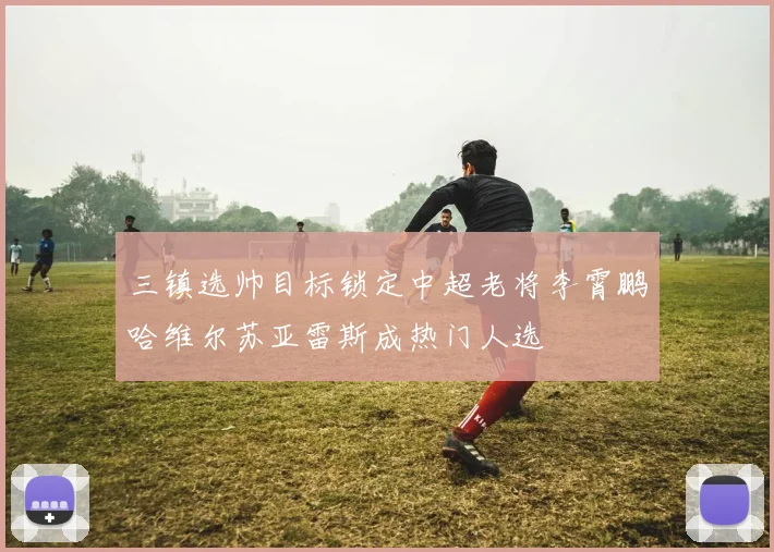 三镇选帅目标锁定中超老将李霄鹏哈维尔苏亚雷斯成热门人选