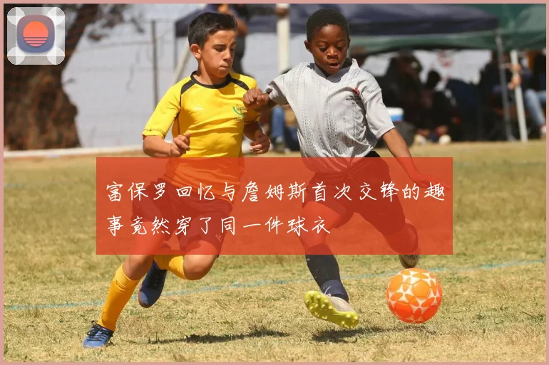 富保罗回忆与詹姆斯首次交锋的趣事竟然穿了同一件球衣