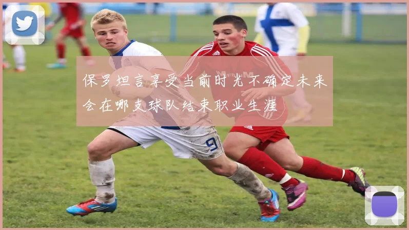 保罗坦言享受当前时光不确定未来会在哪支球队结束职业生涯