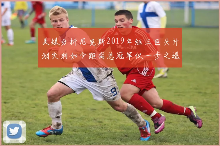 美媒分析尼克斯2019年组三巨头计划失利如今距离总冠军仅一步之遥