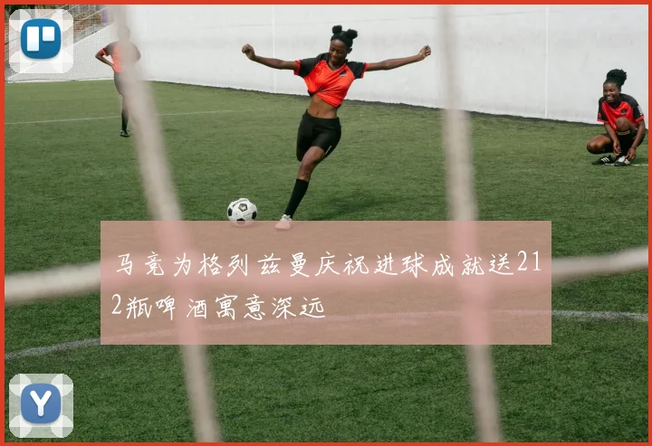 马竞为格列兹曼庆祝进球成就送212瓶啤酒寓意深远