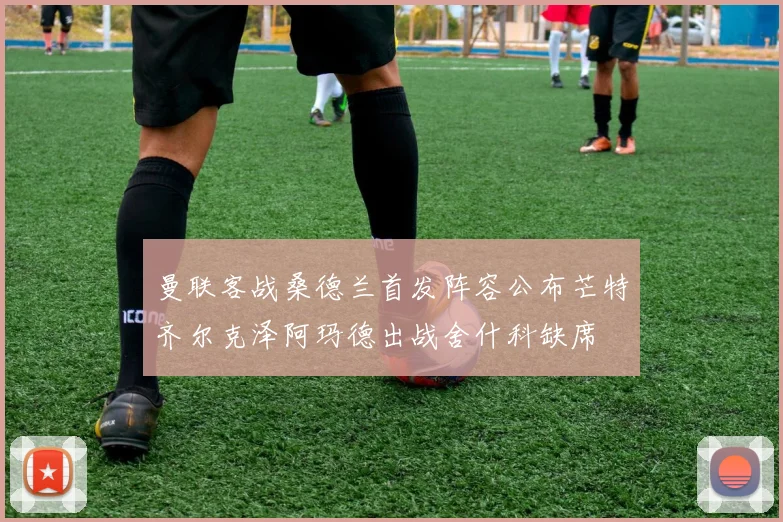 曼联客战桑德兰首发阵容公布芒特齐尔克泽阿玛德出战舍什科缺席