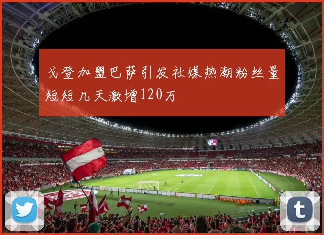 戈登加盟巴萨引发社媒热潮粉丝量短短几天激增120万