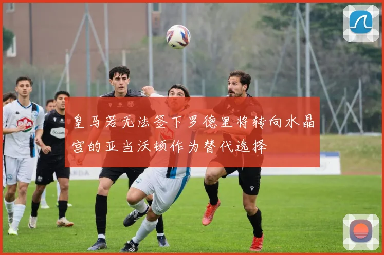 皇马若无法签下罗德里将转向水晶宫的亚当沃顿作为替代选择