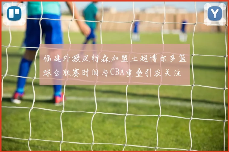 福建外援皮特森加盟土超博尔多篮球会联赛时间与CBA重叠引发关注