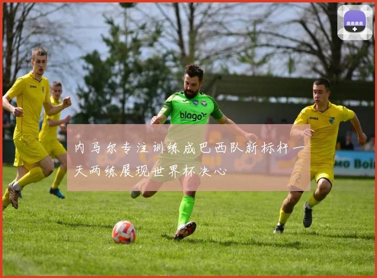 内马尔专注训练成巴西队新标杆一天两练展现世界杯决心