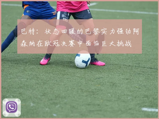 巴特：状态回暖的巴黎实力强劲阿森纳在欧冠决赛中面临巨大挑战