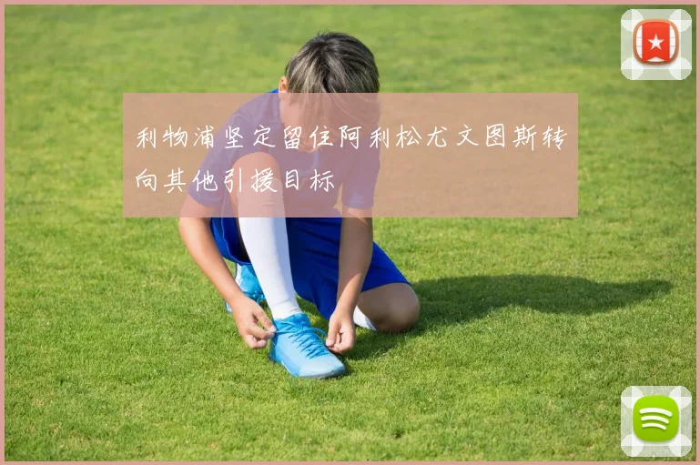 利物浦坚定留住阿利松尤文图斯转向其他引援目标