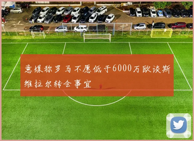 意媒称罗马不愿低于6000万欧谈斯维拉尔转会事宜