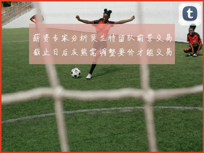 薪资专家分析莫兰特留队前景交易截止日后灰熊需调整要价才能交易