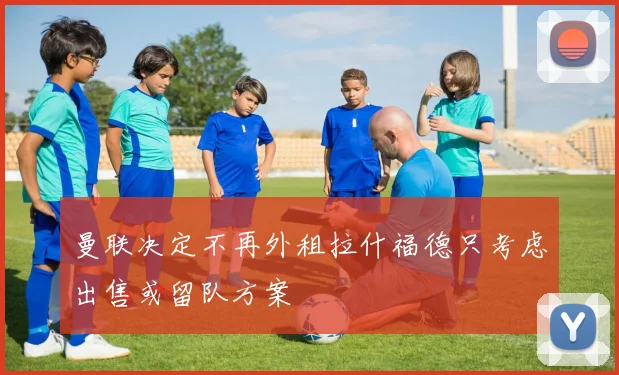 曼联决定不再外租拉什福德只考虑出售或留队方案