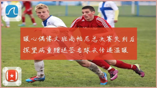 暖心偶像文班尚帕尼总决赛失利后探望病童赠送签名球衣传递温暖