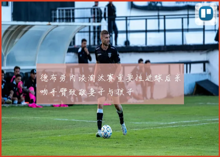 德布劳内谈淘汰赛重要性进球后亲吻手臂致敬妻子与孩子