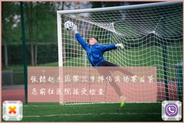 张懿赵杰因第三节摔伤离场赛后紧急前往医院接受检查