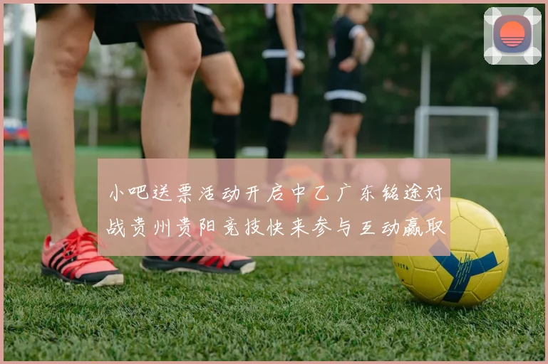 小吧送票活动开启中乙广东铭途对战贵州贵阳竞技快来参与互动赢取球票