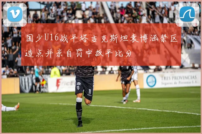 国少U16战平塔吉克斯坦袁博涵禁区造点并亲自罚中扳平比分