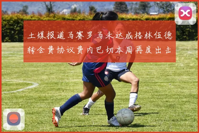 土媒报道马赛罗马未达成格林伍德转会费协议费内巴切本周再度出击